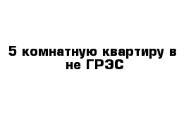 5-комнатную квартиру в -не ГРЭС